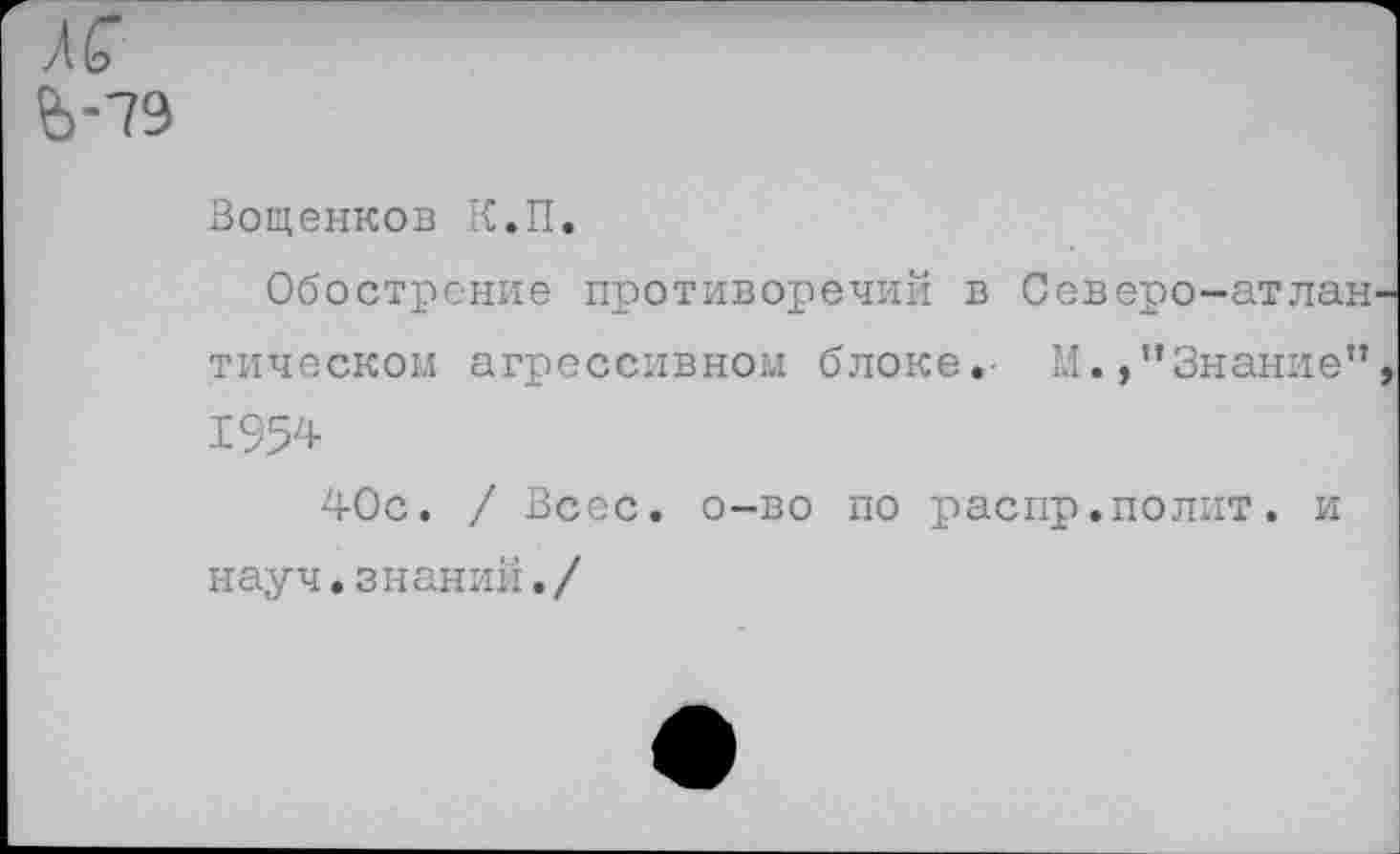 ﻿Л С Ь-79
Вощенков К.П.
Обострение противоречий в Северо-атлан тическом агрессивном блоке. М.,"Знание” 1954
40с. / Всес. о-во по распр.полит, и науч.знании./